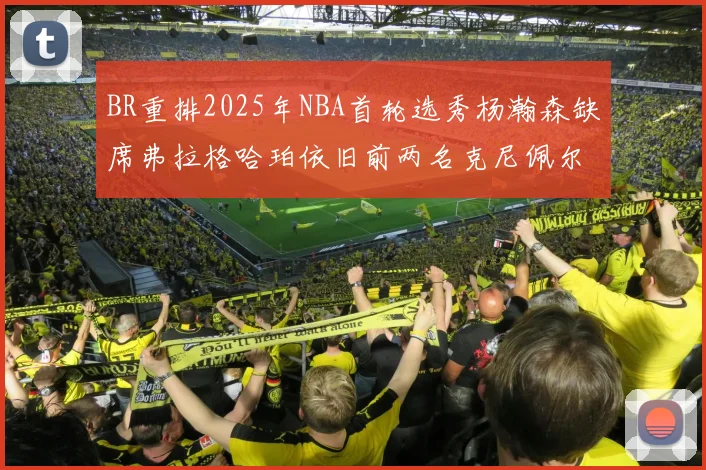 BR重排2025年NBA首轮选秀杨瀚森缺席弗拉格哈珀依旧前两名克尼佩尔锁定探花位