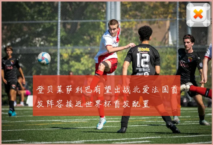 登贝莱萨利巴有望出战北爱法国首发阵容接近世界杯首发配置