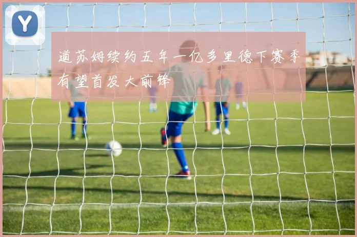 道苏姆续约五年一亿多里德下赛季有望首发大前锋