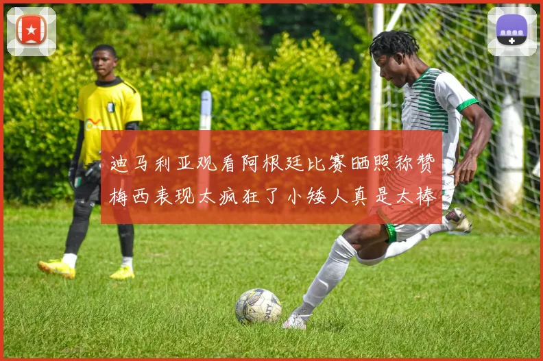 迪马利亚观看阿根廷比赛晒照称赞梅西表现太疯狂了小矮人真是太棒了