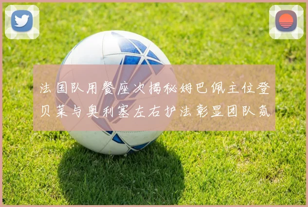 法国队用餐座次揭秘姆巴佩主位登贝莱与奥利塞左右护法彰显团队氛围