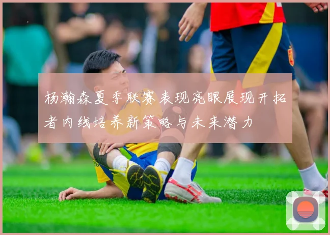 杨瀚森夏季联赛表现亮眼展现开拓者内线培养新策略与未来潜力