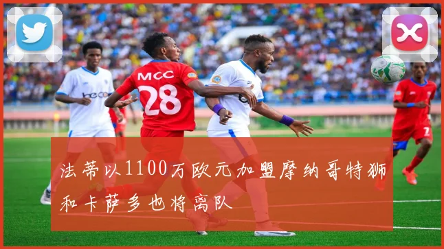 法蒂以1100万欧元加盟摩纳哥特狮和卡萨多也将离队