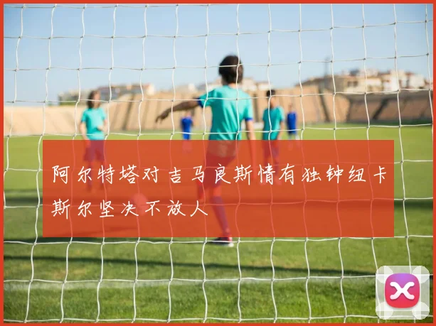 阿尔特塔对吉马良斯情有独钟纽卡斯尔坚决不放人