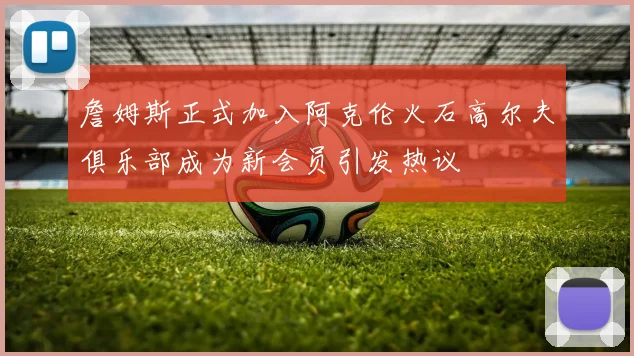 詹姆斯正式加入阿克伦火石高尔夫俱乐部成为新会员引发热议
