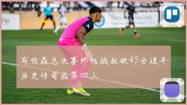布伦森总决赛终结战狂砍45分追平历史传奇成第四人