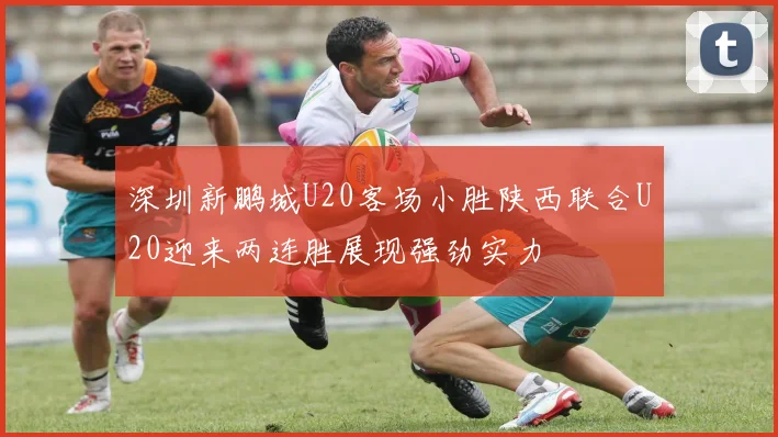 深圳新鹏城U20客场小胜陕西联合U20迎来两连胜展现强劲实力