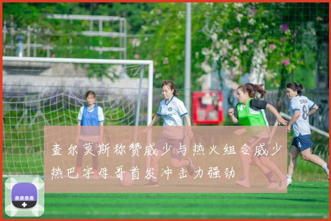 查尔莫斯称赞威少与热火组合威少热巴字母哥首发冲击力强劲