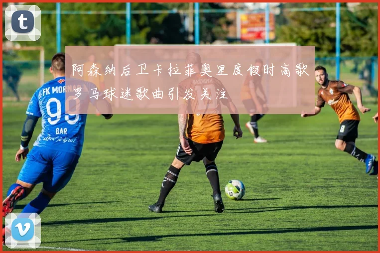 阿森纳后卫卡拉菲奥里度假时高歌罗马球迷歌曲引发关注