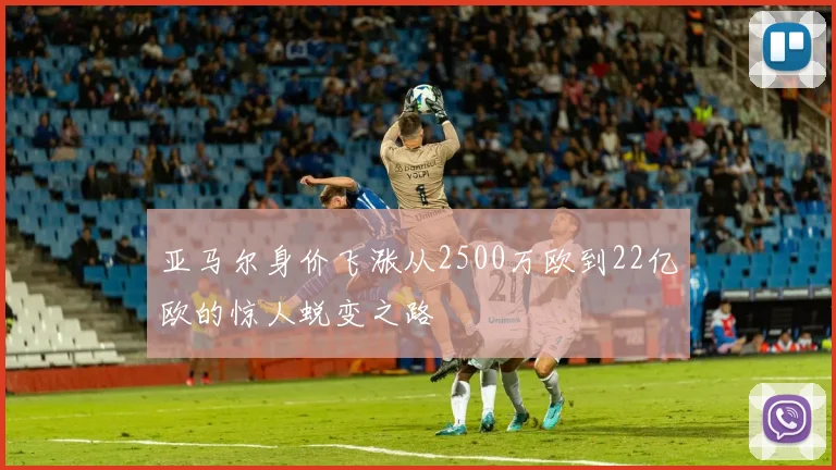 亚马尔身价飞涨从2500万欧到22亿欧的惊人蜕变之路