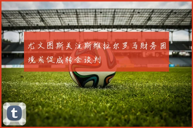 尤文图斯关注斯维拉尔罗马财务困境或促成转会谈判